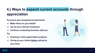 19
4.) Ways to expand current accounts through
appreciation
To ensure your prospects-turned-clients:
● Make intros on your behalf
● Act as your internal champions
● Continue conducting business with you
Try:
● Enacting a client appreciation program
● Giving to your clients before asking for
any intros
 