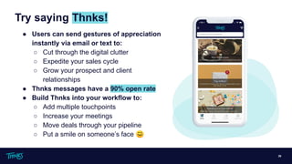 Try saying Thnks!
20
● Users can send gestures of appreciation
instantly via email or text to:
○ Cut through the digital clutter
○ Expedite your sales cycle
○ Grow your prospect and client
relationships
● Thnks messages have a 90% open rate
● Build Thnks into your workflow to:
○ Add multiple touchpoints
○ Increase your meetings
○ Move deals through your pipeline
○ Put a smile on someone’s face 😊
 
