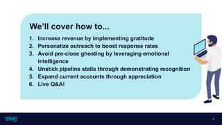 1. Increase revenue by implementing gratitude
2. Personalize outreach to boost response rates
3. Avoid pre-close ghosting by leveraging emotional
intelligence
4. Unstick pipeline stalls through demonstrating recognition
5. Expand current accounts through appreciation
6. Live Q&A!
3
We’ll cover how to...
 
