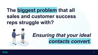 6
The biggest problem that all
sales and customer success
reps struggle with?
Ensuring that your ideal
contacts convert.
 
