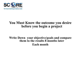 You Must Know the outcome you desire
before you begin a project
Write Down your objective/goals and compare
them to the results 8 months later
Each month

 