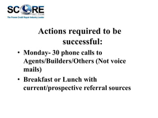 Actions required to be
successful:
• Monday- 30 phone calls to
Agents/Builders/Others (Not voice
mails)
• Breakfast or Lunch with
current/prospective referral sources

 