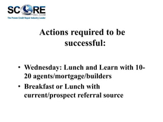 Actions required to be
successful:
• Wednesday: Lunch and Learn with 1020 agents/mortgage/builders
• Breakfast or Lunch with
current/prospect referral source

 
