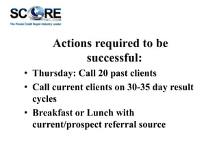 Actions required to be
successful:
• Thursday: Call 20 past clients
• Call current clients on 30-35 day result
cycles
• Breakfast or Lunch with
current/prospect referral source

 