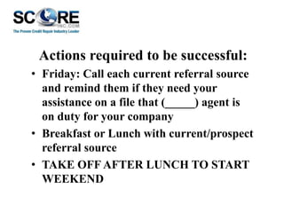 Actions required to be successful:
• Friday: Call each current referral source
and remind them if they need your
assistance on a file that (_____) agent is
on duty for your company
• Breakfast or Lunch with current/prospect
referral source
• TAKE OFF AFTER LUNCH TO START
WEEKEND

 