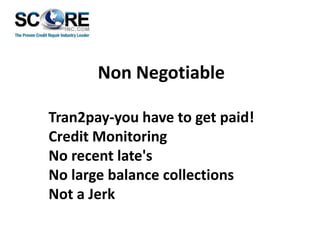 Non Negotiable
Tran2pay-you have to get paid!
Credit Monitoring
No recent late's
No large balance collections
Not a Jerk

 