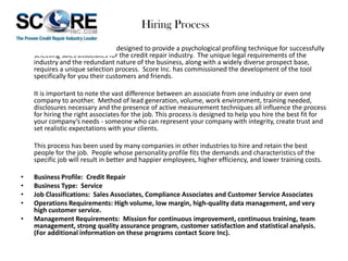Hiring Process
This is a process specifically designed to provide a psychological profiling technique for successfully
selecting sales associates for the credit repair industry. The unique legal requirements of the
industry and the redundant nature of the business, along with a widely diverse prospect base,
requires a unique selection process. Score Inc. has commissioned the development of the tool
specifically for you their customers and friends.
It is important to note the vast difference between an associate from one industry or even one
company to another. Method of lead generation, volume, work environment, training needed,
disclosures necessary and the presence of active measurement techniques all influence the process
for hiring the right associates for the job. This process is designed to help you hire the best fit for
your company’s needs - someone who can represent your company with integrity, create trust and
set realistic expectations with your clients.
This process has been used by many companies in other industries to hire and retain the best
people for the job. People whose personality profile fits the demands and characteristics of the
specific job will result in better and happier employees, higher efficiency, and lower training costs.
•
•
•
•
•

Business Profile: Credit Repair
Business Type: Service
Job Classifications: Sales Associates, Compliance Associates and Customer Service Associates
Operations Requirements: High volume, low margin, high-quality data management, and very
high customer service.
Management Requirements: Mission for continuous improvement, continuous training, team
management, strong quality assurance program, customer satisfaction and statistical analysis.
(For additional information on these programs contact Score Inc).

 