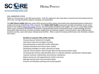 Hiring Process
DISC Assessment Profile
Phase 2 in this process is the DISC Assessment. Only the applicants who have been screened and interviewed and are
still in the running should be asked to complete an assessment.
The DISC Classic Profile 2.0 is the online DISC personal profile system personality tests developed based on Marston's
model and Inscape Publishing's DISC research. This Online DISC Profile assessment provides immediate results and is
based on the original classic disc paper version, but with greater feedback and insights. The D.I.S.C. personality profile
looks at your prospect’s dimensions of behavior and personality based on behavioral style. Understanding their disc
personality style and those of others provides insight that can improve rapport, communication, team effectiveness,
customer service, sales and reduce interpersonal conflict. DISC is used to increase performance and, therefore, bottomline results.
Benefits of using the DISC profile include:
Discovering your behavioral strengths
Learning to value the strengths of others
Discovering ways to deal with conflict effectively
Cultivate teamwork and reduce team conflict
Developing strategies to meet a diversity of needs
Improve communication skills through determining communication styles
Increasing sales skill by understanding client or customer behavior and decision-making styles
Improve customer relationships and customer satisfaction
Reduce personnel and organizational conflict and stress
Manage interpersonal communication better
Enhance and develop coaching and mentoring skills

 