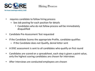 Hiring Process

•

requires candidate to follow hiring process
– See Job posting for each position for details
• Candidates who do not follow process will be immediately
disqualified

• Candidate Pre-Assessment Test requested
• If the Candidate Scores the appropriate Profile, candidate qualifies
– If the Candidate does not Qualify, denial letter sent
• A DISC assessment is sent to all candidates who qualify on first round
• Candidates are scored on a spreadsheet, each step is given a point value,
only the highest scoring candidates are chosen for interviews
• After Interviews are conducted employees are chosen

 