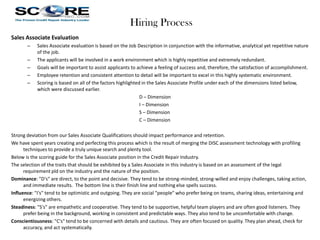 Hiring Process
Sales Associate Evaluation
–
–
–
–
–

Sales Associate evaluation is based on the Job Description in conjunction with the informative, analytical yet repetitive nature
of the job.
The applicants will be involved in a work environment which is highly repetitive and extremely redundant.
Goals will be important to assist applicants to achieve a feeling of success and, therefore, the satisfaction of accomplishment.
Employee retention and consistent attention to detail will be important to excel in this highly systematic environment.
Scoring is based on all of the factors highlighted in the Sales Associate Profile under each of the dimensions listed below,
which were discussed earlier.
D – Dimension
I – Dimension
S – Dimension
C – Dimension

Strong deviation from our Sales Associate Qualifications should impact performance and retention.
We have spent years creating and perfecting this process which is the result of merging the DISC assessment technology with profiling
techniques to provide a truly unique search and plenty tool.
Below is the scoring guide for the Sales Associate position in the Credit Repair Industry.
The selection of the traits that should be exhibited by a Sales Associate in this industry is based on an assessment of the legal
requirement pld on the industry and the nature of the position.
Dominance: "D's" are direct, to the point and decisive. They tend to be strong-minded, strong-willed and enjoy challenges, taking action,
and immediate results. The bottom line is their finish line and nothing else spells success.
Influence: "I's" tend to be optimistic and outgoing. They are social "people" who prefer being on teams, sharing ideas, entertaining and
energizing others.
Steadiness: "S's" are empathetic and cooperative. They tend to be supportive, helpful team players and are often good listeners. They
prefer being in the background, working in consistent and predictable ways. They also tend to be uncomfortable with change.
Conscientiousness: "C's" tend to be concerned with details and cautious. They are often focused on quality. They plan ahead, check for
accuracy, and act systematically.

 