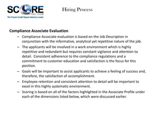 Hiring Process

Compliance Associate Evaluation
– Compliance Associate evaluation is based on the Job Description in
conjunction with the informative, analytical yet repetitive nature of the job.
– The applicants will be involved in a work environment which is highly
repetitive and redundant but requires constant vigilance and attention to
detail. Consistent adherence to the compliance regulations and a
commitment to customer education and satisfaction is the focus for this
position.
– Goals will be important to assist applicants to achieve a feeling of success and,
therefore, the satisfaction of accomplishment.
– Employee retention and consistent attention to detail will be important to
excel in this highly systematic environment.
– Scoring is based on all of the factors highlighted in the Associate Profile under
each of the dimensions listed below, which were discussed earlier.

 
