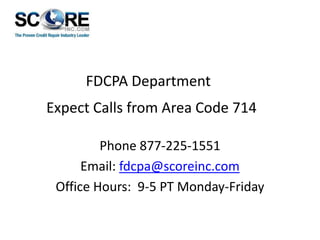 FDCPA Department
Expect Calls from Area Code 714
Phone 877-225-1551
Email: fdcpa@scoreinc.com
Office Hours: 9-5 PT Monday-Friday

 