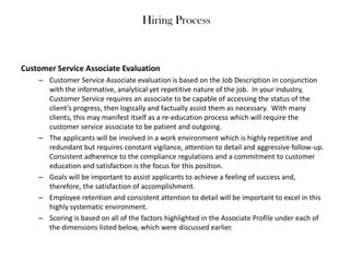 Hiring Process

Customer Service Associate Evaluation
– Customer Service Associate evaluation is based on the Job Description in conjunction
with the informative, analytical yet repetitive nature of the job. In your industry,
Customer Service requires an associate to be capable of accessing the status of the
client’s progress, then logically and factually assist them as necessary. With many
clients, this may manifest itself as a re-education process which will require the
customer service associate to be patient and outgoing.
– The applicants will be involved in a work environment which is highly repetitive and
redundant but requires constant vigilance, attention to detail and aggressive follow-up.
Consistent adherence to the compliance regulations and a commitment to customer
education and satisfaction is the focus for this position.
– Goals will be important to assist applicants to achieve a feeling of success and,
therefore, the satisfaction of accomplishment.
– Employee retention and consistent attention to detail will be important to excel in this
highly systematic environment.
– Scoring is based on all of the factors highlighted in the Associate Profile under each of
the dimensions listed below, which were discussed earlier.

 