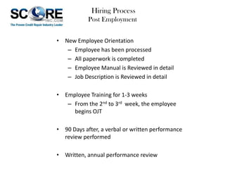 Hiring Process
Post Employment
• New Employee Orientation
– Employee has been processed
– All paperwork is completed
– Employee Manual is Reviewed in detail
– Job Description is Reviewed in detail
• Employee Training for 1-3 weeks
– From the 2nd to 3rd week, the employee
begins OJT
• 90 Days after, a verbal or written performance
review performed
• Written, annual performance review

 