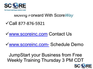 Moving Forward With ScoreWay

Call 877-876-5921
www.scoreinc.com Contact Us

www.scoreinc.com- Schedule Demo
JumpStart your Business from Free
Weekly Training Thursday 3 PM CDT

 