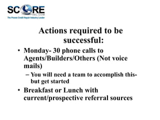 Actions required to be
successful:
• Monday- 30 phone calls to
Agents/Builders/Others (Not voice
mails)
– You will need a team to accomplish thisbut get started

• Breakfast or Lunch with
current/prospective referral sources

 