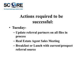 Actions required to be
successful:
• Tuesday– Update referral partners on all files in
process
– Real Estate Agent Sales Meeting
– Breakfast or Lunch with current/prospect
referral source

 