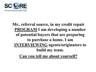 Mr., referral source, in my credit repair
PROGRAM I am developing a number
of potential buyers that are preparing
to purchase a home. I am
INTERVIEWING agents/originators to
build my team.
Can you tell me about yourself?

 