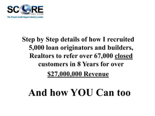 Step by Step details of how I recruited
5,000 loan originators and builders,
Realtors to refer over 67,000 closed
customers in 8 Years for over
$27,000,000 Revenue

And how YOU Can too

 
