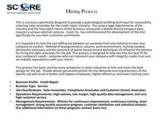 Hiring Process
This is a process specifically designed to provide a psychological profiling technique for successfully
selecting sales associates for the credit repair industry. The unique legal requirements of the
industry and the redundant nature of the business, along with a widely diverse prospect base,
requires a unique selection process. Score Inc. has commissioned the development of the tool
specifically for you their customers and friends.
It is important to note the vast difference between an associate from one industry or even one
company to another. Method of lead generation, volume, work environment, training needed,
disclosures necessary and the presence of active measurement techniques all influence the process
for hiring the right associates for the job. This process is designed to help you hire the best fit for
your company’s needs - someone who can represent your company with integrity, create trust and
set realistic expectations with your clients.
This process has been used by many companies in other industries to hire and retain the best
people for the job. People whose personality profile fits the demands and characteristics of the
specific job will result in better and happier employees, higher efficiency, and lower training costs.
•
•
•
•
•

Business Profile: Credit Repair
Business Type: Service
Job Classifications: Sales Associates, Compliance Associates and Customer Service Associates
Operations Requirements: High volume, low margin, high-quality data management, and very
high customer service.
Management Requirements: Mission for continuous improvement, continuous training, team
management, strong quality assurance program, customer satisfaction and statistical analysis.
(For additional information on these programs contact Score Inc).

 