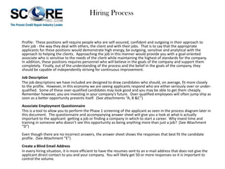 Hiring Process

Profile: These positions will require people who are self-assured, confident and outgoing in their approach to
their job - the way they deal with others, the client and with their jobs. That is to say that the appropriate
applicants for these positions would demonstrate high energy, be outgoing, sensitive and analytical with the
approach to helping the clients. Approaching the job in this manner would provide you with a goal-oriented
associate who is sensitive to the needs of the client while maintaining the highest of standards for the company.
In addition, these positions requires personnel who will believe in the goals of the company and support them
completely. Finally, out of the understanding of the process and the belief in the goals of the company, they
should be capable of independently striving for continuous improvement.
Job Description
The job descriptions we have included are designed to draw candidates who should, on average, fit more closely
to the profile. However, in this economy we are seeing applicants respond who are either seriously over-or underqualified. Some of these over-qualified candidates may look good and you may be able to get them cheaply.
Remember however, you are investing in your company’s future. Over-qualified employees will often jump ship as
soon as a better opportunity presents itself. (See attachments “A, B &C”)
Associate Employment Questionnaire
This is a tool to allow you to perform the Phase 1 screening of the applicant as seen in the process diagram later in
this document. The questionnaire and accompanying answer sheet will give you a look at what is actually
important to the applicant -getting a job or finding a company in which to start a career. Why invest time and
training in someone who doesn’t see this opportunity as being anything more than just a job? (See Attachment
“D”)
Even though there are no incorrect answers, the answer sheet shows the responses that best fit the candidate
profile. (See Attachment “E”)
Create a Blind Email Address
In every hiring situation, it is more efficient to have the resumes sent to an e-mail address that does not give the
applicant direct contact to you and your company. You will likely get 50 or more responses so it is important to
control the volume.

 