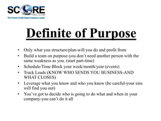 Definite of Purpose
• Only what you structure/plan-will you do and profit from
• Build a team on purpose-you don’t need another person with the
same weakness as you. (start part-time)
• Schedule/Time Block your week/month/year (events)
• Track Leads (KNOW WHO SENDS YOU BUSINESS-AND
WHAT CLOSES)
• Leverage what you know and who you know (be careful-your sins
will find you out)
• You’ve got to decide who is going to do what and when in your
company-you can’t do it all

 