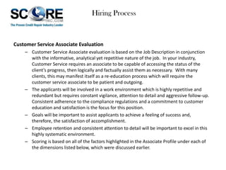 Hiring Process

Customer Service Associate Evaluation
– Customer Service Associate evaluation is based on the Job Description in conjunction
with the informative, analytical yet repetitive nature of the job. In your industry,
Customer Service requires an associate to be capable of accessing the status of the
client’s progress, then logically and factually assist them as necessary. With many
clients, this may manifest itself as a re-education process which will require the
customer service associate to be patient and outgoing.
– The applicants will be involved in a work environment which is highly repetitive and
redundant but requires constant vigilance, attention to detail and aggressive follow-up.
Consistent adherence to the compliance regulations and a commitment to customer
education and satisfaction is the focus for this position.
– Goals will be important to assist applicants to achieve a feeling of success and,
therefore, the satisfaction of accomplishment.
– Employee retention and consistent attention to detail will be important to excel in this
highly systematic environment.
– Scoring is based on all of the factors highlighted in the Associate Profile under each of
the dimensions listed below, which were discussed earlier.

 