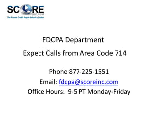 FDCPA Department
Expect Calls from Area Code 714
Phone 877-225-1551
Email: fdcpa@scoreinc.com
Office Hours: 9-5 PT Monday-Friday

 