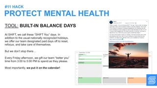 PROTECT MENTAL HEALTH
#11 HACK
TOOL: BUILT-IN BALANCE DAYS
At SHIFT, we call these “SHIFT You” days. In
addition to the usual nationally recognized holidays,
we offer our team designated paid days off to reset,
refocus, and take care of themselves.
But we don’t stop there…
Every Friday afternoon, we gift our team “better you”
time from 3:00 to 5:00 PM to spend as they please.
Most importantly, we put it on the calendar!
 