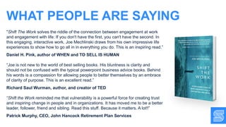 WHAT PEOPLE ARE SAYING
"Shift The Work solves the riddle of the connection between engagement at work
and engagement with life: If you don't have the first, you can't have the second. In
this engaging, interactive work, Joe Mechlinski draws from his own impressive life
experiences to show how to go all in in everything you do. This is an inspiring read.”
Daniel H. Pink, author of WHEN and TO SELL IS HUMAN
“Joe is not new to the world of best selling books. His bluntness is clarity and
should not be confused with the typical powerpoint business advice books. Behind
his words is a compassion for allowing people to better themselves by an embrace
of clarity of purpose. This is an excellent read.”
Richard Saul Wurman, author, and creator of TED
“Shift the Work reminded me that vulnerability is a powerful force for creating trust
and inspiring change in people and in organizations. It has moved me to be a better
leader, follower, friend and sibling. Read this stuff. Because it matters. A lot!!”
Patrick Murphy, CEO, John Hancock Retirement Plan Services
 