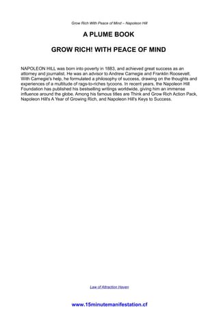 Grow Rich With Peace of Mind – Napoleon Hill
A PLUME BOOK
GROW RICH! WITH PEACE OF MIND
NAPOLEON HILL was born into poverty in 1883, and achieved great success as an
attorney and journalist. He was an advisor to Andrew Carnegie and Franklin Roosevelt.
With Carnegie's help, he formulated a philosophy of success, drawing on the thoughts and
experiences of a multitude of rags-to-riches tycoons. In recent years, the Napoleon Hill
Foundation has published his bestselling writings worldwide, giving him an immense
influence around the globe. Among his famous titles are Think and Grow Rich Action Pack,
Napoleon Hill's A Year of Growing Rich, and Napoleon Hill's Keys to Success.
Law of Attraction Haven
www.15minutemanifestation.cf
 