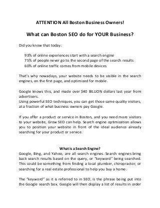 ATTENTION All Boston Business Owners!
What can Boston SEO do for YOUR Business?
Did you know that today:
 93% of online experiences start with a search engine
 75% of people never go to the second page of the search results
 60% of online traffic comes from mobile devices

That’s why nowadays, your website needs to be visible in the search
engines, on the first page, and optimized for mobile.
Google knows this, and made over $40 BILLION dollars last year from
advertisers.
Using powerful SEO techniques, you can get those same quality visitors,
at a fraction of what business owners pay Google.
If you offer a product or service in Boston, and you need more visitors
to your website, Grow SEO can help. Search engine optimization allows
you to position your website in front of the ideal audience already
searching for your product or service.
What is a Search Engine?
Google, Bing, and Yahoo, are all search engines. Search engines bring
back search results based on the query, or “keyword” being searched.
This could be something from finding a local plumber, chiropractor, or
searching for a real estate professional to help you buy a home.
The “keyword” as it is referred to in SEO, is the phrase being put into
the Google search box. Google will then display a list of results in order
 
