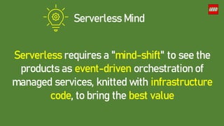 Serverless Mind
Serverless requires a "mind-shift" to see the
products as event-driven orchestration of
managed services, knitted with infrastructure
code, to bring the best value
 