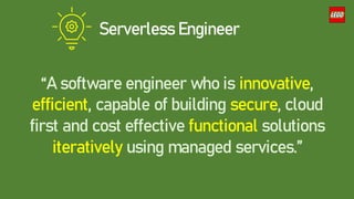 Serverless Engineer
“A software engineer who is innovative,
efficient, capable of building secure, cloud
first and cost effective functional solutions
iteratively using managed services.”
 