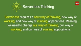 Serverless requires a new way of thinking, new way of
working, and new way of running applications. Meaning,
we need to change our way of thinking, our way of
working, and our way of running applications.
Serverless Thinking
 