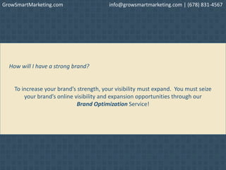 How will I have a strong brand?
To increase your brand’s strength, your visibility must expand. You must seize
your brand’s online visibility and expansion opportunities through our
Brand Optimization Service!
GrowSmartMarketing.com info@growsmartmarketing.com | (678) 831-4567
 
