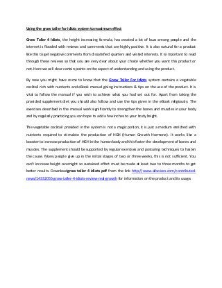 Using the grow taller for idiots system to maximum effect
Grow Taller 4 Idiots, the height increasing formula, has created a lot of buzz among people and the
internet is flooded with reviews and comments that are highly positive. It is also natural for a product
like this to get negative comments from dissatisfied quarters and vested interests. It is important to read
through these reviews so that you are very clear about your choice whether you want this product or
not. Here we will clear certain points on the aspect of understanding and using the product.
By now you might have come to know that the Grow Taller For Idiots system contains a vegetable
cocktail rich with nutrients and eBook manual giving instructions & tips on the use of the product. It is
vital to follow the manual if you wish to achieve what you had set out for. Apart from taking the
provided supplement diet you should also follow and use the tips given in the eBook religiously. The
exercises described in the manual work significantly to strengthen the bones and muscles in your body
and by regularly practicing you can hope to add a few inches to your body height.
The vegetable cocktail provided in the system is not a magic potion, it is just a medium enriched with
nutrients required to stimulate the production of HGH (Human Growth Hormone). It works like a
booster to increase production of HGH in the human body and this foster the development of bones and
muscles. The supplement should be supported by regular exercises and posturing techniques to hasten
the cause. Many people give up in the initial stages of two or three weeks, this is not sufficient. You
can’t increase height overnight so sustained effort must be made at least two to three months to get
better results. Downloadgrow taller 4 idiots pdf from the link http://www.allvoices.com/contributed-
news/14332055-grow-taller-4-idiots-review-real-growth for information on the product and its usage.
 
