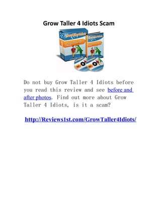 Grow Taller 4 Idiots Scam.




Do not buy Grow Taller 4 Idiots before
you read this review and see before and
after photos. Find out more about Grow
Taller 4 Idiots, is it a scam?

http://Reviews1st.com/GrowTaller4Idiots/
If you aren't a tall person or you think that you aren't tall enough, I can tell you
that I know well how it feels like to have this problem. The only persons who would
realize how being short feels are short persons themselves. We aren't normally treated
the same and will always be treated in the different way as taller persons. Because I
was really eager to find a way to be a little taller, I made a decision to search all
around the web and at last decided to try a new product named GrowTaller4Idiots. So is
Grow Taller 4 Idiots a nice purchase? It seems that it is a legitimate product. But is
it truly worth your while to get it? To discover, you truly need to dig deeper and
study on it. This will use some time. Luckily, I have finished all the difficult work
and made a specific report on Grow Taller 4 Idiots you can read. There are a lot of
key points you have to know before you take out your money. is grow taller 4 idiots
scam? For more information on http://Reviews1st.com/GrowTaller4Idiots/
 