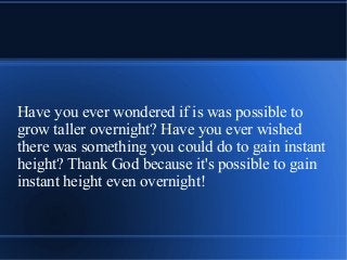 Have you ever wondered if is was possible to
grow taller overnight? Have you ever wished
there was something you could do to gain instant
height? Thank God because it's possible to gain
instant height even overnight!
 