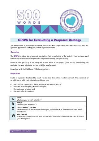 Page 1 © 500 Words Ltd, 2014
GROW for Evaluating a Proposed Strategy
The key purpose of analysing the context for the project is to get all relevant information to help you
agree an appropriate strategy for protecting those interests.
Overview
The GROW template starts to develop a strategy for the next steps of the project. It is a template used
extensively within the coaching industry for problem solving and goal setting.
It can also be quick way of reviewing the current status of the project (R for reality) and deciding the
next steps for your client and her teams (W for way forward).
It overlaps with the SWOT and PESTLE analysis tools.
Objectives
BUILD is a process developed by Sarah Fox to place law within its client context. The objectives of
unlocking a suitable contract strategy, which are to:
 Help contract users make choices and agree suitable procedures;
 Innovate by investigating alternative angles;
 Eliminate poor practice; and
 Discard ineffective options.
G Goals
What are your client’s priorities?
R Reality
Where is your client now?
O Opportunities/ Obstacles
What are some of the alternative strategies, opportunities or obstacles which should be
considered?
W Way Forward
From the above information, what are the ways forward and how do these match up with
your client goals?
 