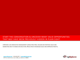 START THE CONVERSATION & UNCOVER MANY VALID OPPORTUNITIES
THAT MAY HAVE BEEN PREVIOUSLY HIDDEN IN PLAIN SIGHT.

CPSPHERE IS AN INNOVATIVE MANAGEMENT CONSULTING FIRM, FOCUSED ON STRATEGIC SALES AND
MARKETING AND ITS HANDS-ON EXECUTION. RESULTING IN INCREASED SALES AND IMPROVED PROFITS.




 WWW.CPSPHERE.COM   | 310.645.0707 | GROWTH@CPSPHERE.COM
 5777 W. CENTURY BLVD. SUITE 1250, LOS ANGELES, CA 90045
 