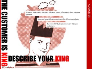 THE CUSTOMER IS KING




                                                                                                 CUSTOMER
                       You may have many customers – buyers, users, influencers– for a complex
                       product.

                                      You may have different customers for different products.

                                                  But your distributors/partners are not your
                                                  customers.




                 DESCRIBE YOUR KING
 