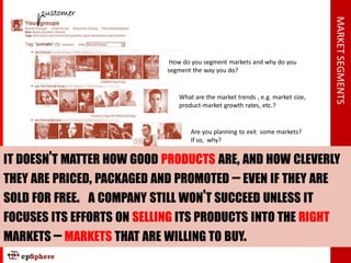 customer




                                                                                 MARKET SEGMENTS
                              How do you segment markets and why do you
                             segment the way you do?


                                What are the market trends , e.g. market size,
                                product-market growth rates, etc.?


                                    Are you planning to exit some markets?
                                    If so, why?


IT DOESN’T MATTER HOW GOOD PRODUCTS ARE, AND HOW CLEVERLY
THEY ARE PRICED, PACKAGED AND PROMOTED – EVEN IF THEY ARE
SOLD FOR FREE. A COMPANY STILL WON’T SUCCEED UNLESS IT
FOCUSES ITS EFFORTS ON SELLING ITS PRODUCTS INTO THE RIGHT
MARKETS – MARKETS THAT ARE WILLING TO BUY.
 