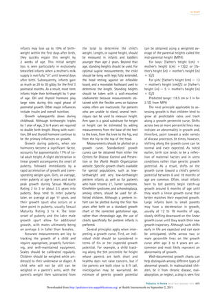 infants may lose up to 10% of birth-
weight within the ﬁrst days after birth,
they quickly regain this weight by
2 weeks of age. This initial weight
loss is seen particularly in exclusively
breastfed infants when a mother’s milk
supply is not fully “in” until several days
after birth. Subsequently, infants gain
as much as 20 to 30 g/day for the ﬁrst 3
postnatal months. As a result, most term
infants triple their birthweight by 1 year
of age. GH and thyroid hormone play
large roles during this rapid phase of
postnatal growth. Other major inﬂuences
include insulin and overall nutrition.
Growth subsequently slows during
childhood. Although birthweight triples
by 1 year of age, 3 to 4 years are required
to double birth length. Along with nutri-
tion, GH and thyroid hormone continue to
be the primary inﬂuences on growth.
Growth during puberty, when sex
hormones become a signiﬁcant factor,
accounts for approximately 17% of to-
tal adult height. A slight deceleration in
linear growth accompanies the onset of
puberty, followed immediately by a
rapid acceleration of growth and corre-
sponding weight gain. Girls, on average,
enter puberty at age 9 years and reach
peak growth during Sexual Maturity
Rating 2 to 3 or about 2.5 years into
puberty. Boys tend to enter puberty
later, on average at age 11 years, and
their growth spurt also occurs at a
later point in puberty, usually Sexual
Maturity Rating 3 to 4. The later
onset of puberty and the later male
growth spurt allow for additional
growth, with males ultimately being
an average 5 in taller than females.
Accurate measurements are key to
tracking the growth of a child and
require appropriate, properly function-
ing, and well-maintained equipment.
Scales should be calibrated regularly.
Children should be weighed while un-
dressed to their underwear or diaper. A
child who will not be still can be
weighed in a parent’s arms, with the
parent’s weight then subtracted from
the total to determine the child’s
weight. Length, or supine height, should
be measured in infants and toddlers
younger than age 2 years. Beyond that
age, standing heights should be used. For
optimal supine measurements, the child
should be lying with legs fully extended,
the head resting against an inﬂexible
board, and a moveable footboard used to
determine the length. Standing heights
should be taken with a wall-mounted
stadiometer because measurements ob-
tained with the ﬂexible arms on balance
scales often are inaccurate. For patients
who are unable to stand, several tech-
niques can be used to measure height.
Arm span is a good substitute for height
or height can be estimated by adding
measurements from the base of the heel
to the knee, from the knee to the hip, and
from the hip to the top of the head.
Measurements should be plotted on a
growth curve. Standardized growth
curves can be obtained from either the
Centers for Disease Control and Preven-
tion or the World Health Organization
website. Speciﬁc growth charts available
for special populations, such as low-
birthweight and very low-birthweight
preterm infants as well as for patients
who have trisomy 21, Turner syndrome,
Klinefelter syndrome, and achondroplasia,
among others, should be used for af-
fected children. Although a preterm in-
fant can be plotted during the ﬁrst few
years after birth on a standard growth
chart at the corrected gestational age,
rather than chronologic age, the use of
charts speciﬁcally for preterm infants is
preferred.
Several principles apply when inter-
preting a growth curve. First, an indi-
vidual child should be considered in
terms of his or her expected growth
potential. For example, a child track-
ing along the 5th percentile for height
whose parents are both short and
healthy does not raise concern, but if
the parents are both close to 6 ft tall,
investigation may be warranted. An
estimate of genetic growth potential
can be obtained using a weighted av-
erage of the parental heights called the
mid-parental height (MPH):
For boys: [father’s height (cm) ϩ
mother’s height (cm) ϩ13]/2 or [fa-
ther’s height (in) ϩ mother’s height (in)
ϩ 5]/2
For girls: [father’s height (cm) Ϫ 13
ϩ mother’s height (cm)]/2 or [father’s
height (in) Ϫ 5 ϩ mother’s height (in)
ϩ 5]/2
Predicted range: Ϯ8.5 cm or 3 in for
2 SD from MPH
The next principle applicable to as-
sessing growth is that children tend to
grow at predictable rates and track
along a growth percentile curve. Shifts
across two or more percentile lines may
indicate an abnormality in growth and,
therefore, point toward a wide variety
of disease processes. At times, however,
shifting along the growth curve can be
normal and even expected. As noted
earlier, birth size tends to be a reﬂec-
tion of maternal factors and in utero
conditions rather than genetic growth
potential. As a result, shifts on the
growth curve toward a child’s genetic
potential between 6 and 18 months of
age are common. Often, small infants
born to tall parents begin catch-up
growth around 6 months of age until
they reach a linear growth curve that
better matches their expected growth.
Large infants born to small parents
may have a deceleration in growth,
usually at 12 to 18 months of age,
slowly shifting downward on the linear
growth curve until they reach their new
growth trajectory. Although such shifts
early in life are expected and can even
be anticipated, shifts across two or
more percentile lines on the growth
curve after age 3 to 4 years are un-
common and most likely represent an
abnormality of growth.
Well-documented growth charts can
help distinguish among different types of
abnormal growth. In malnourished chil-
dren, be it from chronic disease, mal-
absorption, or neglect, a drop is seen ﬁrst
in brief
Pediatrics in Review Vol.32 No.9 September 2010 405
at Health Internetwork on September 2, 2011http://pedsinreview.aappublications.org/Downloaded from
 