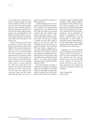 on the weight curve, followed by de-
creases in height percentile and ﬁnally
head circumference. Children who pres-
ent with primary linear growth problems
often have some congenital, genetic, or
endocrine abnormality. Frequently, chil-
dren who have primary endocrine abnor-
malities, such as hypothyroidism or GH
deﬁciency, maintain normal or even ele-
vated weight-for-height measurements
while height trends downward on the
growth curve.
Growth charts also can help with
the diagnosis of familial short stature
(FSS) and constitutional growth delay
(CGD). In FSS, height and weight gen-
erally are within the normal range in
the ﬁrst 2 to 3 years after birth. Height
then drifts downward across growth
percentile lines until reaching a growth
curve that ﬁts the child’s genetic po-
tential. Children who have FSS tend to
follow a growth curve that parallels
normal curves at a lower percentile
line. After their initial drop off the
growth curve, they have normal growth
velocities of at least 5 cm/y and nor-
mal bone ages, enter puberty within
normal age ranges, and have normal
pubertal growth spurts. The result is a
short ﬁnal adult height consistent with
MPH expectations.
A different growth pattern is seen in
children who have CGD and who experi-
ence a slowing of their growth velocity
during the ﬁrst 3 years after birth, with
both height and weight crossing several
percentile lines. Such children subse-
quently demonstrate normal or near-
normal growth velocity during the prepu-
bertal years. The bone age is delayed
in children who have CGD; if height is
plotted at the bone age rather than
chronologic age, the child usually is at a
percentile consistent with the predicted
MPH range. Puberty is delayed by sev-
eral years, so affected children appear to
fall further off the height curve during
early adolescence. Ultimately, after com-
pleting puberty in the late teens to early
20s, children who have CGD achieve adult
height in the normal range, although
sometimes they are slightly shorter than
expected for MPH.
No current discussion of growth in
childhood can avoid the issue of obesity.
Body mass index (BMI) is the standard
measure of overweight and obesity, de-
spite the limitation that it does not dif-
ferentiate lean muscle from fat. BMI is
calculated as weight in kilograms divided
by height in meters squared. A BMI for
age between the 85th and 95th percen-
tiles deﬁnes overweight, and a BMI
greater than the 95th percentile deﬁnes
obesity. At the opposite end of the spec-
trum, a BMI below the 5th percentile is
considered a sign of underweight and
warrants an investigation of its own.
However, weight-for-height under the
5th percentile is a better indicator of
malnutrition. Another useful parameter is
the ideal body weight, which measures
weight as a percent of the median weight-
for-height ratio at the patient’s age.
Comment: The most fundamental
tasks of childhood are growth and de-
velopment. Much of the pleasure we
take in our work as pediatricians comes
from watching over these dynamic
processes, and our success most often
can be measured by how well the
children we look after grow and de-
velop, emphasizing the importance of
measuring and assessing carefully and
accurately.
Henry M. Adam, MD
Editor, In Brief
in brief
406 Pediatrics in Review Vol.32 No.9 September 2010
at Health Internetwork on September 2, 2011http://pedsinreview.aappublications.org/Downloaded from
 