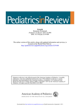 DOI: 10.1542/pir.32-9-404
2011;32;404Pediatrics in Review
Benjamin Weintraub
Growth
http://pedsinreview.aappublications.org/content/32/9/404
located on the World Wide Web at:
The online version of this article, along with updated information and services, is
Pediatrics. All rights reserved. Print ISSN: 0191-9601.
Boulevard, Elk Grove Village, Illinois, 60007. Copyright © 2011 by the American Academy of
published, and trademarked by the American Academy of Pediatrics, 141 Northwest Point
publication, it has been published continuously since 1979. Pediatrics in Review is owned,
Pediatrics in Review is the official journal of the American Academy of Pediatrics. A monthly
at Health Internetwork on September 2, 2011http://pedsinreview.aappublications.org/Downloaded from
 
