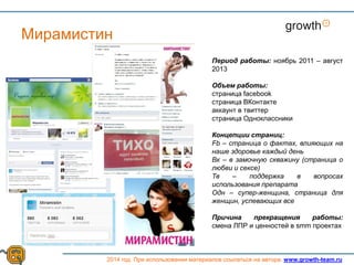 Growth
2014 год. При использовании материалов ссылаться на автора. www.growth-team.ru
Мирамистин
Период работы: ноябрь 2011 – август
2013
Объем работы:
страница facebook
страница ВКонтакте
аккаунт в твиттер
страница Одноклассники
Концепции страниц:
Fb – страница о фактах, влияющих на
наше здоровье каждый день
Вк – в замочную скважину (страница о
любви и сексе)
Тв – поддержка в вопросах
использования препарата
Одн – супер-женщина, страница для
женщин, успевающих все
Причина прекращения работы:
смена ЛПР и ценностей в smm проектах
 