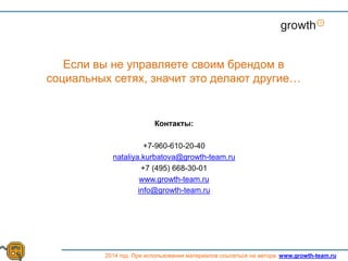 Контакты:
+7-960-610-20-40
nataliya.kurbatova@growth-team.ru
+7 (495) 668-30-01
www.growth-team.ru
info@growth-team.ru
Growth
Если вы не управляете своим брендом в
социальных сетях, значит это делают другие…
2014 год. При использовании материалов ссылаться на автора. www.growth-team.ru
 