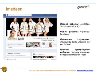 Growth
2014 год. При использовании материалов ссылаться на автора. www.growth-team.ru
Imedeen
Период работы: сентябрь
2011 – сентябрь 2012
Объем работы: страница
facebook
Концепция страницы:
Женщиной быть трудно, но
мы будем!
Причина прекращения
работы: покупка компании
Ferrosan компанией Pfizer
 