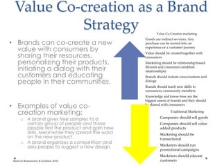 Value Co-creation as a Brand
Strategy
• Brands can co-create a new
value with consumers by
sharing their resources,
personalizing their products,
initiating a dialog with their
customers and educating
people in their communities.
• Examples of value co-
creation marketing:
o A brand gives free samples to a
certain group of people and those
people test the product and gain new
skills. Meanwhile they spread the word
on the new product.
o A brand organizes a competition and
asks people to suggest a new design.
Value Co-Creation marketing
Goods are indirect services. Any
purchase can be turned into an
experience or a customer journey
Value should be created together with
consumers
Marketing should be relationship based
(brands and consumers establish
relationships)
Brands should initiate conversations and
dialogs
Brands should teach new skills to
consumers, community members
Knowledge and know-how are the
biggest assets of brands and they should
be shared with consumers
Traditional Marketing
Companies should sell goods
Companies should sell value
added products
Marketing should be
transactional
Marketers should run
promotional campaigns
Marketers should educate
customersBased on Ramaswamy & Goulliart, 2010)
 